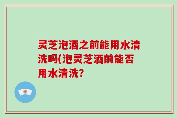 灵芝泡酒之前能用水清洗吗(泡灵芝酒前能否用水清洗? 灵芝泡酒之前能用水清洗吗(泡灵芝酒前能否用水清洗?