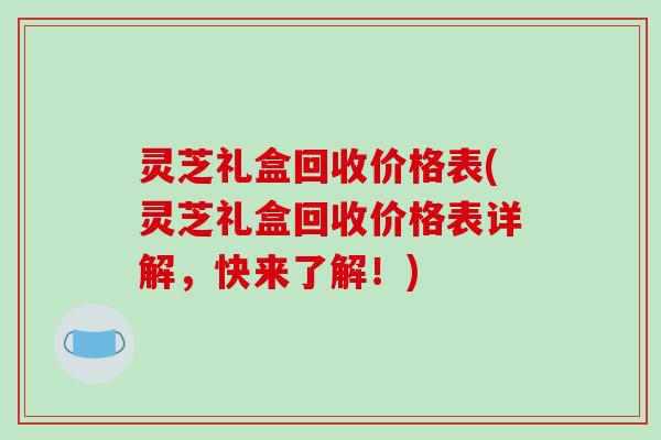 灵芝礼盒回收价格表(灵芝礼盒回收价格表详解，快来了解！)