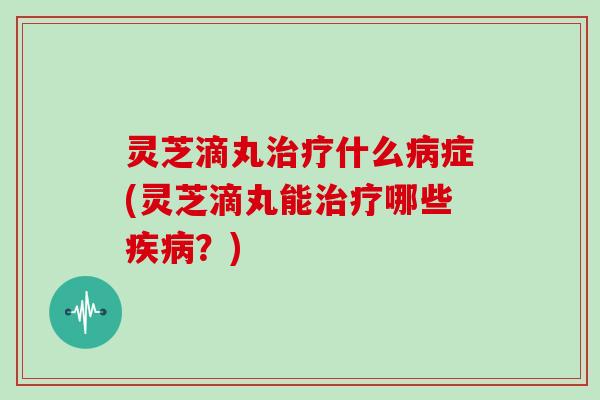 灵芝滴丸什么症(灵芝滴丸能哪些?) 灵芝滴丸什么症(灵芝滴丸能哪些?)