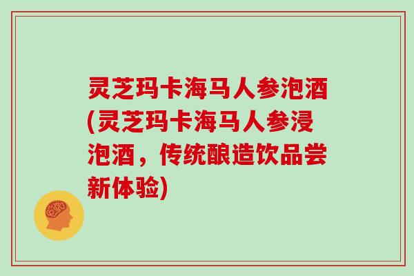 灵芝玛卡海马人参泡酒(灵芝玛卡海马人参浸泡酒，传统酿造饮品尝新体验)