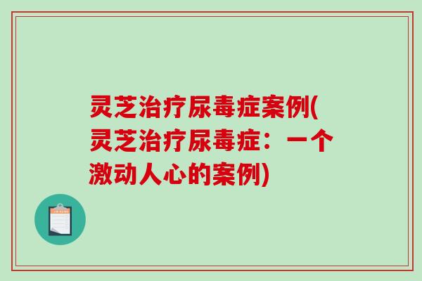 灵芝尿毒症案例(灵芝尿毒症：一个激动人心的案例)