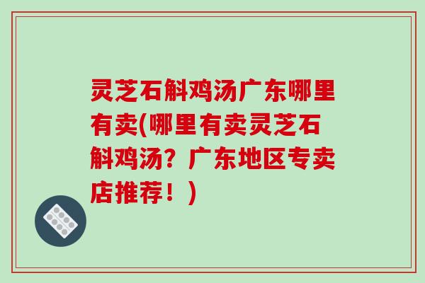 灵芝石斛鸡汤广东哪里有卖(哪里有卖灵芝石斛鸡汤？广东地区专卖店推荐！)