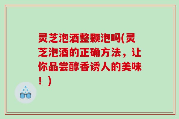 灵芝泡酒整颗泡吗(灵芝泡酒的正确方法，让你品尝醇香诱人的美味！)