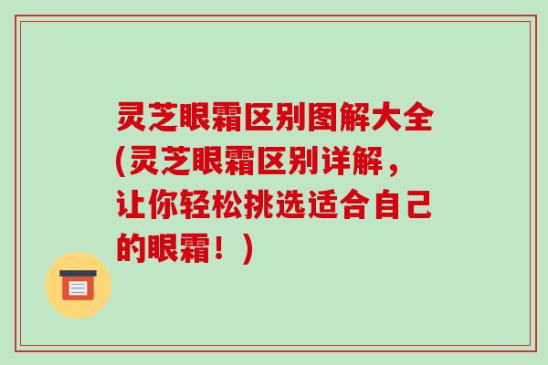 灵芝眼霜区别图解大全(灵芝眼霜区别详解,让你轻松挑选适合自己的眼霜!) 灵芝眼霜区别图解大全(灵芝眼霜区别详解,让你轻松挑选适合自己的眼霜!)