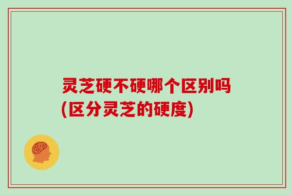 灵芝硬不硬哪个区别吗(区分灵芝的硬度) 灵芝硬不硬哪个区别吗(区分灵芝的硬度)