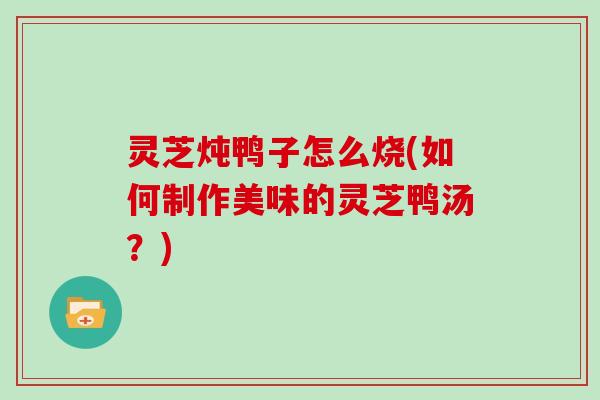 灵芝炖鸭子怎么烧(如何制作美味的灵芝鸭汤？)