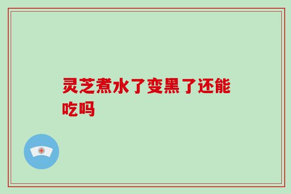 灵芝煮水了变黑了还能吃吗 灵芝煮水了变黑了还能吃吗