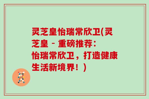 灵芝皇怡瑞常欣卫(灵芝皇 - 重磅推荐:怡瑞常欣卫,打造健康生活新境界!) 灵芝皇怡瑞常欣卫(灵芝皇 - 重磅推荐:怡瑞常欣卫,打造健康生活新境界!)