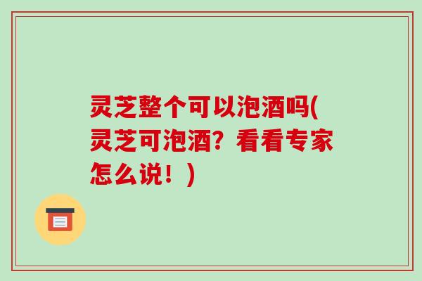 灵芝整个可以泡酒吗(灵芝可泡酒?看看专家怎么说!) 灵芝整个可以泡酒吗(灵芝可泡酒?看看专家怎么说!)