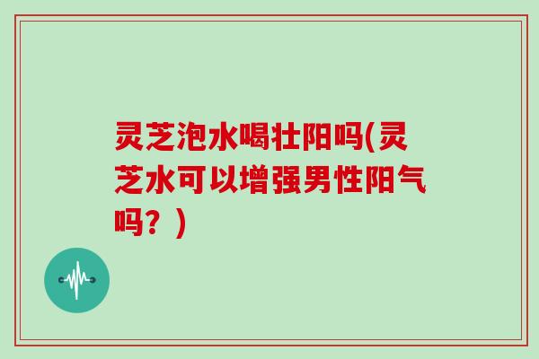 灵芝泡水喝壮阳吗(灵芝水可以增强男性阳气吗?) 灵芝泡水喝壮阳吗(灵芝水可以增强男性阳气吗?)