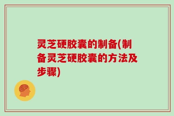 灵芝硬胶囊的制备(制备灵芝硬胶囊的方法及步骤) 灵芝硬胶囊的制备(制备灵芝硬胶囊的方法及步骤)