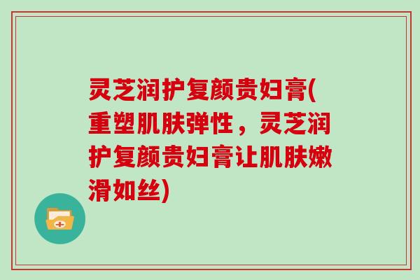 灵芝润护复颜贵妇膏(重塑弹性，灵芝润护复颜贵妇膏让嫩滑如丝)