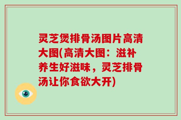 灵芝煲排骨汤图片高清大图(高清大图:滋补养生好滋味,灵芝排骨汤让你大开) 灵芝煲排骨汤图片高清大图(高清大图:滋补养生好滋味,灵芝排骨汤让你大开)