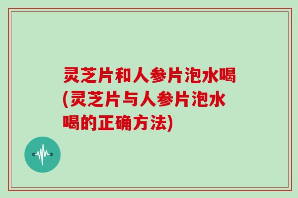灵芝片和人参片泡水喝(灵芝片与人参片泡水喝的正确方法) 灵芝片和人参片泡水喝(灵芝片与人参片泡水喝的正确方法)