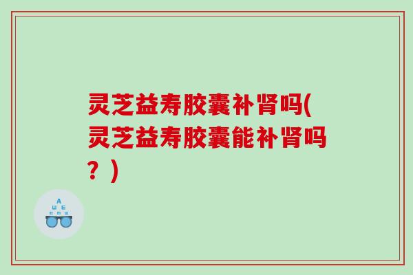 灵芝益寿胶囊补吗(灵芝益寿胶囊能补吗?) 灵芝益寿胶囊补吗(灵芝益寿胶囊能补吗?)