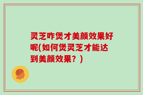 灵芝咋煲才美颜效果好呢(如何煲灵芝才能达到美颜效果?) 灵芝咋煲才美颜效果好呢(如何煲灵芝才能达到美颜效果?)