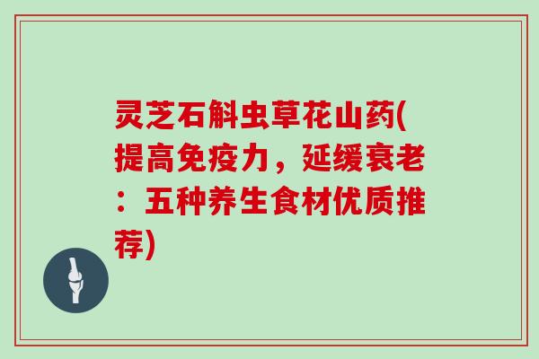 灵芝石斛虫草花山药(提高免疫力,延缓:五种养生食材优质推荐) 灵芝石斛虫草花山药(提高免疫力,延缓:五种养生食材优质推荐)