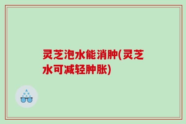 灵芝泡水能消肿(灵芝水可减轻肿胀)