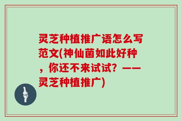 灵芝种植推广语怎么写范文(神仙菌如此好种，你还不来试试？——灵芝种植推广)
