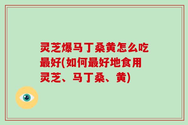 灵芝爆马丁桑黄怎么吃最好(如何最好地食用灵芝、马丁桑、黄)