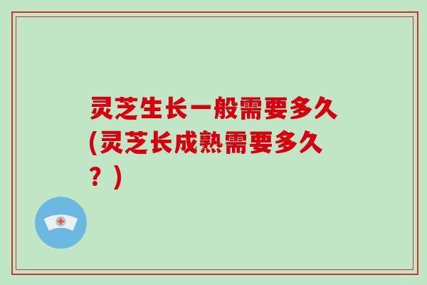 灵芝生长一般需要多久(灵芝长成熟需要多久？)