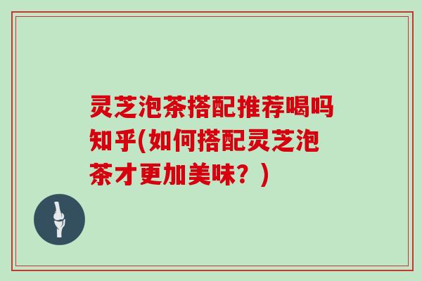 灵芝泡茶搭配推荐喝吗知乎(如何搭配灵芝泡茶才更加美味？)