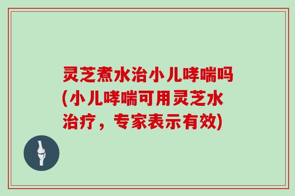 灵芝煮水小儿吗(小儿可用灵芝水，专家表示有效)