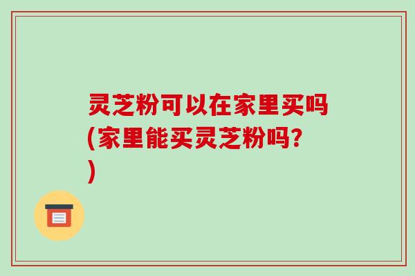 灵芝粉可以在家里买吗(家里能买灵芝粉吗?) 灵芝粉可以在家里买吗(家里能买灵芝粉吗?)