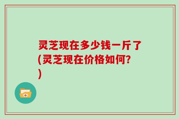 灵芝现在多少钱一斤了(灵芝现在价格如何?) 灵芝现在多少钱一斤了(灵芝现在价格如何?)