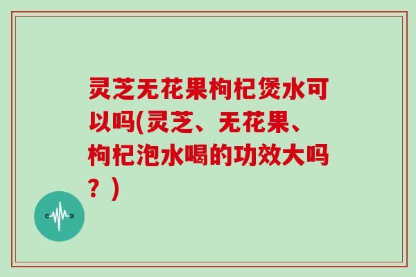 灵芝无花果枸杞煲水可以吗(灵芝、无花果、枸杞泡水喝的功效大吗?) 灵芝无花果枸杞煲水可以吗(灵芝、无花果、枸杞泡水喝的功效大吗?)