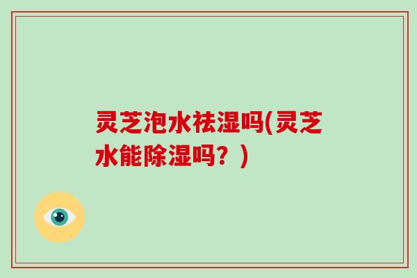 灵芝泡水祛湿吗(灵芝水能除湿吗?) 灵芝泡水祛湿吗(灵芝水能除湿吗?)