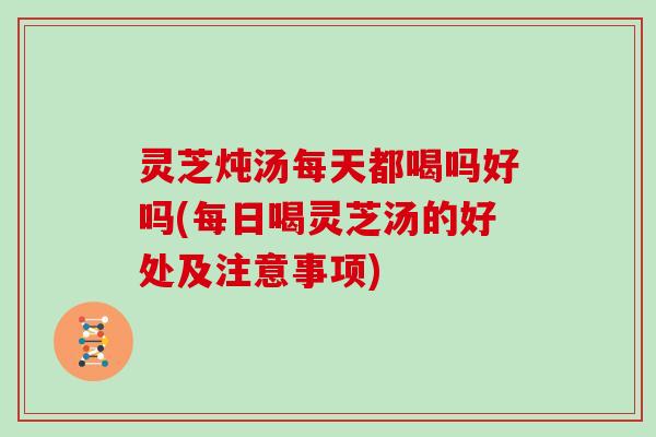 灵芝炖汤每天都喝吗好吗(每日喝灵芝汤的好处及注意事项) 灵芝炖汤每天都喝吗好吗(每日喝灵芝汤的好处及注意事项)