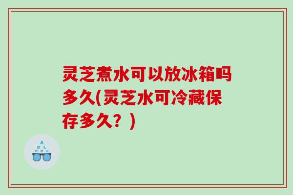 灵芝煮水可以放冰箱吗多久(灵芝水可冷藏保存多久?) 灵芝煮水可以放冰箱吗多久(灵芝水可冷藏保存多久?)