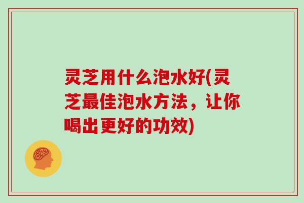 灵芝用什么泡水好(灵芝佳泡水方法,让你喝出更好的功效) 灵芝用什么泡水好(灵芝佳泡水方法,让你喝出更好的功效)