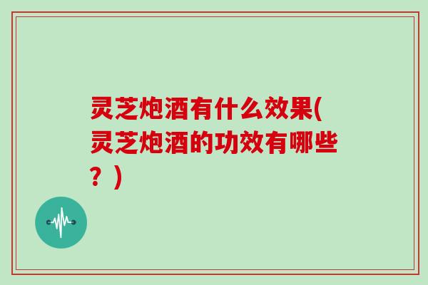 灵芝炮酒有什么效果(灵芝炮酒的功效有哪些?) 灵芝炮酒有什么效果(灵芝炮酒的功效有哪些?)