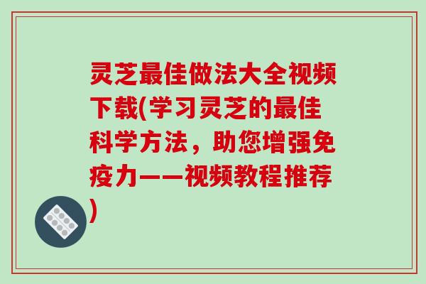 灵芝佳做法大全视频下载(学习灵芝的佳科学方法,助您增强免疫力——视频教程推荐) 灵芝佳做法大全视频下载(学习灵芝的佳科学方法,助您增强免疫力——视频教程推荐)