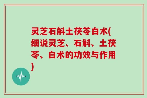 灵芝石斛土茯苓白术(细说灵芝、石斛、土茯苓、白术的功效与作用) 灵芝石斛土茯苓白术(细说灵芝、石斛、土茯苓、白术的功效与作用)