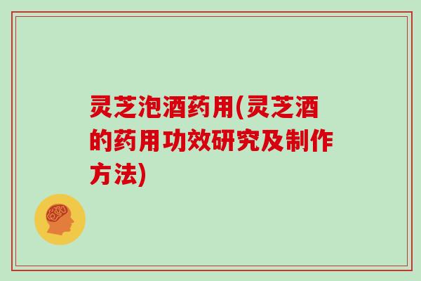 灵芝泡酒药用(灵芝酒的药用功效研究及制作方法) 灵芝泡酒药用(灵芝酒的药用功效研究及制作方法)