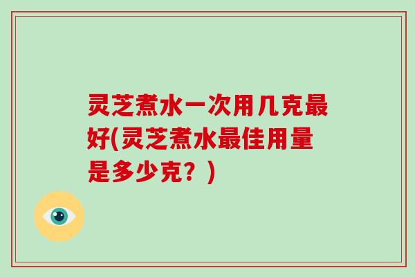 灵芝煮水一次用几克好(灵芝煮水佳用量是多少克?) 灵芝煮水一次用几克好(灵芝煮水佳用量是多少克?)