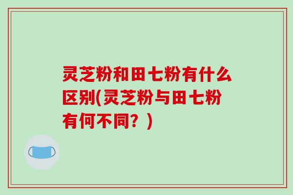 灵芝粉和田七粉有什么区别(灵芝粉与田七粉有何不同？)