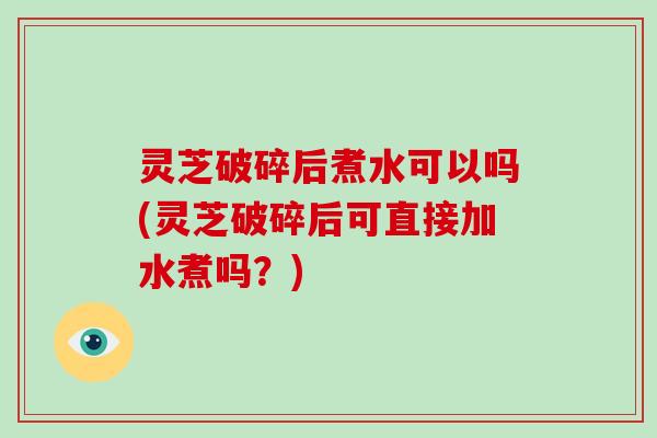 灵芝破碎后煮水可以吗(灵芝破碎后可直接加水煮吗?) 灵芝破碎后煮水可以吗(灵芝破碎后可直接加水煮吗?)