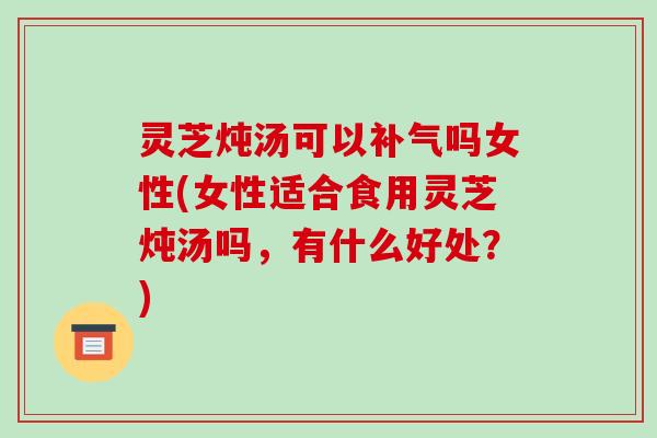 灵芝炖汤可以吗女性(女性适合食用灵芝炖汤吗,有什么好处?) 灵芝炖汤可以吗女性(女性适合食用灵芝炖汤吗,有什么好处?)