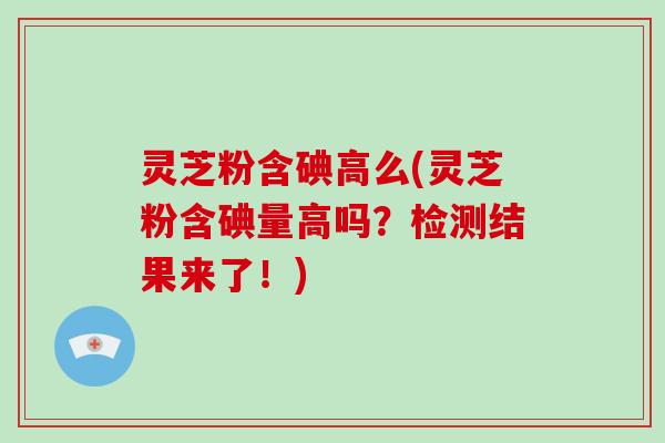 灵芝粉含碘高么(灵芝粉含碘量高吗?检测结果来了!) 灵芝粉含碘高么(灵芝粉含碘量高吗?检测结果来了!)