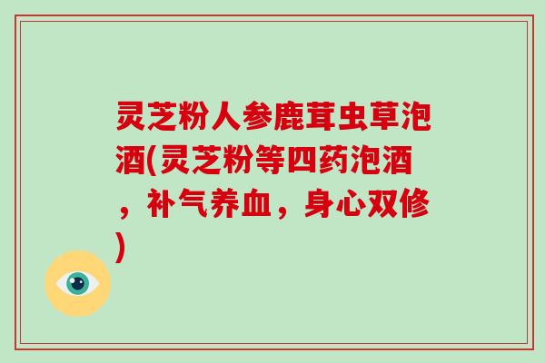 灵芝粉人参鹿茸虫草泡酒(灵芝粉等四药泡酒,,身心双修) 灵芝粉人参鹿茸虫草泡酒(灵芝粉等四药泡酒,,身心双修)