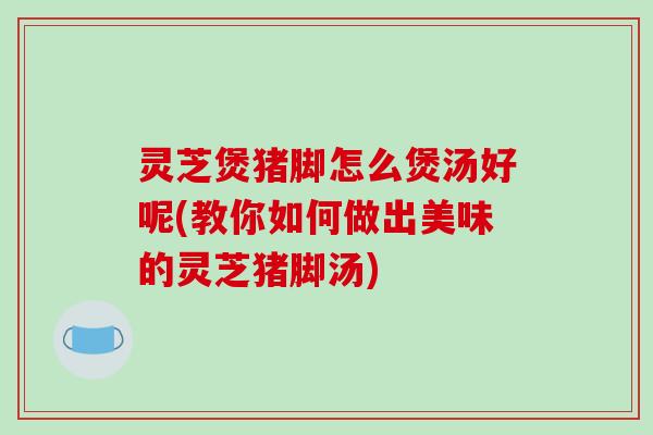 灵芝煲猪脚怎么煲汤好呢(教你如何做出美味的灵芝猪脚汤) 灵芝煲猪脚怎么煲汤好呢(教你如何做出美味的灵芝猪脚汤)