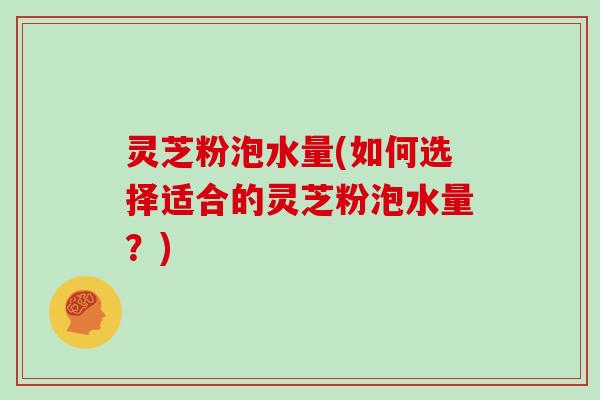 灵芝粉泡水量(如何选择适合的灵芝粉泡水量?) 灵芝粉泡水量(如何选择适合的灵芝粉泡水量?)