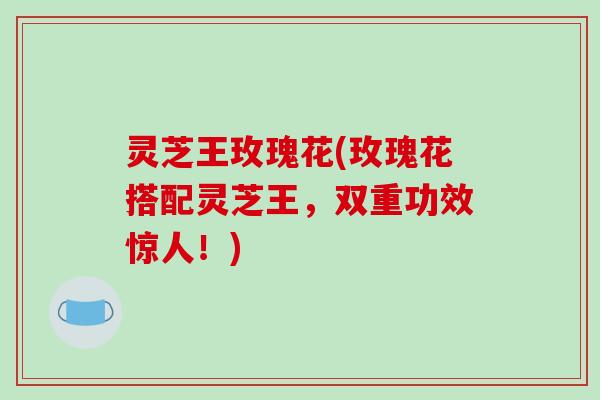 灵芝王玫瑰花(玫瑰花搭配灵芝王，双重功效惊人！)