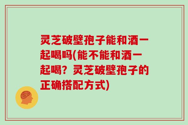 灵芝破壁孢子能和酒一起喝吗(能不能和酒一起喝?灵芝破壁孢子的正确搭配方式) 灵芝破壁孢子能和酒一起喝吗(能不能和酒一起喝?灵芝破壁孢子的正确搭配方式)