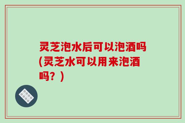 灵芝泡水后可以泡酒吗(灵芝水可以用来泡酒吗?) 灵芝泡水后可以泡酒吗(灵芝水可以用来泡酒吗?)