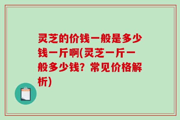 灵芝的价钱一般是多少钱一斤啊(灵芝一斤一般多少钱?常见价格解析) 灵芝的价钱一般是多少钱一斤啊(灵芝一斤一般多少钱?常见价格解析)